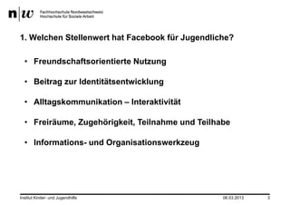 1. Welchen Stellenwert hat Facebook für Jugendliche?

  • Freundschaftsorientierte Nutzung

  • Beitrag zur Identitätsentwicklung

  • Alltagskommunikation – Interaktivität

  • Freiräume, Zugehörigkeit, Teilnahme und Teilhabe

  • Informations- und Organisationswerkzeug




Institut Kinder- und Jugendhilfe                  06.03.2013   3
 
