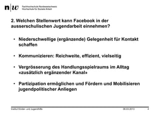 2. Welchen Stellenwert kann Facebook in der
ausserschulischen Jugendarbeit einnehmen?

  • Niederschwellige (ergänzende) Gelegenheit für Kontakt
    schaffen

  • Kommunizieren: Reichweite, effizient, vielseitig

  • Vergrösserung des Handlungsspielraums im Alltag
    «zusätzlich ergänzender Kanal»

  • Partizipation ermöglichen und Fördern und Mobilisieren
    jugendpolitischer Anliegen



Institut Kinder- und Jugendhilfe                       06.03.2013   4
 
