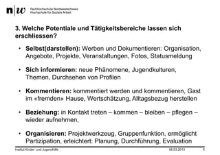 3. Welche Potentiale und Tätigkeitsbereiche lassen sich
erschliessen?

  • Selbst(darstellen): Werben und Dokumentieren: Organisation,
    Angebote, Projekte, Veranstaltungen, Fotos, Statusmeldung

  • Sich informieren: neue Phänomene, Jugendkulturen,
    Themen, Durchsehen von Profilen

  • Kommentieren: kommentiert werden und kommentieren, Gast
    im «fremden» Hause, Wertschätzung, Alltagsbezug herstellen

  • Beziehung: in Kontakt treten – kommen – bleiben – pflegen –
    wieder aufnehmen,

  • Organisieren: Projektwerkzeug, Gruppenfunktion, ermöglicht
    Partizipation, erleichtert: Planung, Durchführung, Evaluation
Institut Kinder- und Jugendhilfe                       06.03.2013   5
 
