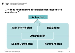 3. Welche Potentiale und Tätigkeitsbereiche lassen sich
erschliessen?

                                    Animation



               Sich informieren                   Beziehung


                                   Organisieren


             Selbst(Darstellen)                 Kommentieren

Institut Kinder- und Jugendhilfe                         06.03.2013   6
 