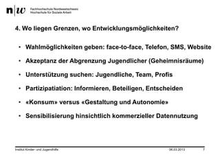 4. Wo liegen Grenzen, wo Entwicklungsmöglichkeiten?

  • Wahlmöglichkeiten geben: face-to-face, Telefon, SMS, Website

  • Akzeptanz der Abgrenzung Jugendlicher (Geheimnisräume)

  • Unterstützung suchen: Jugendliche, Team, Profis

  • Partizipatiation: Informieren, Beteiligen, Entscheiden

  • «Konsum» versus «Gestaltung und Autonomie»

  • Sensibilisierung hinsichtlich kommerzieller Datennutzung




Institut Kinder- und Jugendhilfe                     06.03.2013   7
 