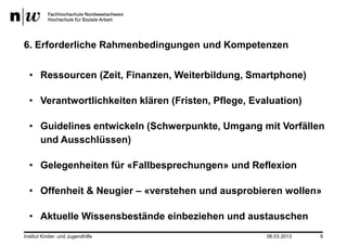 6. Erforderliche Rahmenbedingungen und Kompetenzen


  • Ressourcen (Zeit, Finanzen, Weiterbildung, Smartphone)

  • Verantwortlichkeiten klären (Fristen, Pflege, Evaluation)

  • Guidelines entwickeln (Schwerpunkte, Umgang mit Vorfällen
    und Ausschlüssen)

  • Gelegenheiten für «Fallbesprechungen» und Reflexion

  • Offenheit & Neugier – «verstehen und ausprobieren wollen»

  • Aktuelle Wissensbestände einbeziehen und austauschen
Institut Kinder- und Jugendhilfe                     06.03.2013   9
 