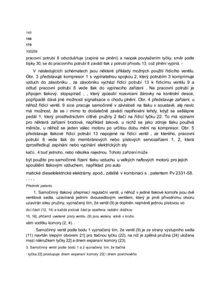 140
150
170
100259
pracovní potrubí 8 odvzdušňuje (zapíná se plnění) a naopak povytažením tyčky, směr podle
šipky 30, se do pracovního potrubí 8 zavádí tlak z potrubí přívodu 13, což plnění vypíná. -
V následujících schématech jsou některé příklady možných použití řídicího ventilu.
Obr. 3 představujė kompresor 1 s vypínatelnou spojkou 2, který potrubím 3 komprimuje
vzduch do zásobníku , ze zásobníku vychází řídicí potrubí 13 k řídicímu ventilu 9 a
odtud pracovní potrubí 8 vede tlak do vypínacího zařízení . Na pracovní potrubí je
připojen tlakový. stopspínač , , který způsobí rozsvícení žárovky na kontrolní desce,
popřípadě dává jiné možností signalisace o chodu plnění. Obr. 4 představuje zařízení, u
něhož řídicí ventil. 9 sice pracuje samočinně v závislosti na tlaku v soustavě, alę navíc
má možnost, že se i mimo to dodatečně zavádí naplňování tehdy, když se sešlápne
pedál 1, který prostřednictvím citlivé pružiny 2 tlačí na řídicí tyčku 22. To má význami
pro některá zařízení brzdová, například taková, u nichž se jako zdroje tlaku používá
měniče, u něhož se jeden válec motoru po určitou dobu mění na kompresor. Obr. 5
představuje tlakové řídicí potrubí 13 napojené na řídicí ventil , ze kterého, pracovní
potrubí 8 vede tlak do membránových nebo pístových servozařízení 1, 2, která
zprostředkují zapínání nebo vypínání elektrických sty
kačů , 4 buď jednoho, nebo několika najednou. Tohoto zařízení může
být použito pro samočinné řízení tlaku vzduchu u velkých naftových motorů pro jejich
spouštění tlakovým vzduchem, například pro auto
matické dieselelektrické elektrárny apod., zvláště v kombinaci s . patentem Pv 2331-58.
. . . ,
Předmět patentu
1. Samočinný tlakový přepínací regulační ventil, u něhož v jediné tlakové komoře jsou dvě
ventilová sedla, uzavíraná jedním dvousedlovým ventilem, který je proti přívodnímu otvoru
uzavírán sileu pružiny, vyznačený tím, že ventil (9) je doplněn nejméně jednou pístovou vo
dicí částí (12, 14) a každá pístová část je opatřena radiální drážkou
15, 16], přičemž uvedené písty ventilu (9) jsou vedeny volně v kruho
vém vodítku komory (2, 4). .
. Samočinný ventil podle bodu 1 vyznačený tím, že ventil (9) je ze strany výstupního sedla
(11) navrtán slepým otvorem 21] pro tlačnou tyčku (22), na níž je zpětná pružina (24) uložena
mezi nákružkem tyčky 22] a dnem expansní komory (23).
3. Samočinný ventil podle bodů 1 a 2 vyznačený tím, že tlačná
· tyčka 22] prostupuje dnem expansní komory 23] i dnem povrchového
 