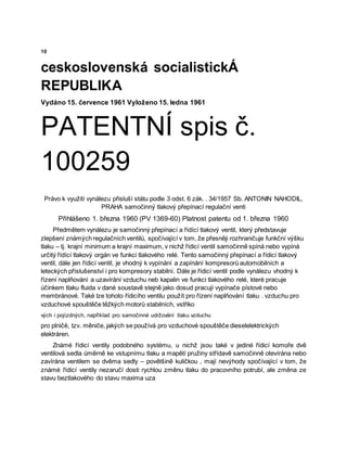 10
ceskoslovenská socialistickÁ
REPUBLIKA
Vydáno 15. července 1961 Vyloženo 15. ledna 1961
PATENTNÍ spis č.
100259
Právo k využití vynálezu přisluší státu podle 3 odst. 6 zák. . 34/1957 Sb. ANTONIN NAHODIL,
PRAHA samočinný tlakový přepínací regulační venti
Přihlášeno 1. března 1960 (PV 1369-60) Platnost patentu od 1. března 1960
Předmětem vynálezu je samočinný přepínací a řídící tlakový ventil, který představuje
zlepšení známých regulačních ventilů, spočívající v tom, že přesněji rozhraničuje funkční výšku
tlaku – tj. krajní minimum a krajní maximum, v nichž řídicí ventil samočinně spíná nebo vypíná
určitý řídící tlakový orgán ve funkci tlakového relé. Tento samočinný přepínací a řídicí tlakový
ventil, dále jen řídicí ventil, je vhodný k vypínání a zapínání kompresorů automobilních a
leteckých příslušenství i pro kompresory stabilní. Dále je řídicí ventil podle vynálezu vhodný k
řízení naplňování a uzavírání vzduchu neb kapalin ve funkci tlakového relé, které pracuje
účinkem tlaku fluida v dané soustavě stejně jako dosud pracují vypínače pístové nebo
membránové. Také lze tohoto řídicího ventilu použít pro řízení naplňování tlaku . vzduchu pro
vzduchové spouštěče těžkých motorů stabilních, vstřiko
vých i pojízdných, například pro samočinné udržování tlaku vzduchu
pro plničë, tzv. měniče, jakých se používá pro vzduchové spouštěče dieselelektrických
elektráren.
Známé řídicí ventily podobného systému, u nichž jsou také v jediné řídicí komoře dvě
ventilová sedla úměrně ke vstupnímu tlaku a mapětí pružiny střídavě samočinně otevírána nebo
zavírána ventilem se dvěma sedly – povětšině kuličkou , mají nevýhody spočívající v tom, že
známé řídicí ventily nezaručí dosti rychlou změnu tlaku do pracovního potrubí, ale změna ze
stavu beztlakového do stavu maxima uza
 