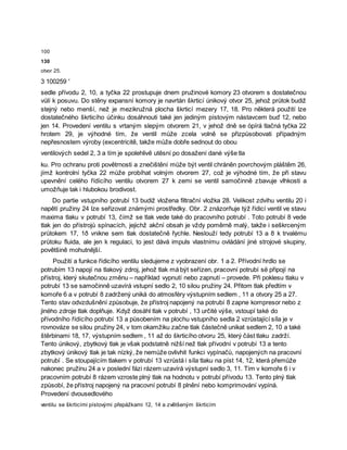 100
130
otvor 25.
3 100259 '
sedle přívodu 2, 10, a tyčka 22 prostupuje dnem pružinové komory 23 otvorem s dostatečnou
vůlí k posuvu. Do stěny expansní komory je navrtán škrticí únikový otvor 25, jehož průtok budiž
stejný nebo menší, než je mezikružná plocha škrticí mezery 17, 18. Pro některá použití lze
dostatečného škrticího účinku dosáhnouti také jen jediným pístovým nástavcem buď 12, nebo
jen 14. Provedení ventilu s vrtaným slepým otvorem 21, v jehož dně se òpírá tlačná tyčka 22
hrotem 29, je výhodné tím, že ventil může zcela volně se přizpůsobovati případným
nepřesnostem výroby (excentricitě, takže může dobře sednout do obou
ventilových sedel 2, 3 a tím je spolehlivě utěsní po dosažení dané výše tla
ku. Pro ochranu proti povětrnosti a znečištění může být ventil chráněn povrchovým pláštěm 26,
jímž kontrolní tyčka 22 může probíhat volným otvorem 27, což je výhodné tím, že při stavu
upevnění celého řídícího ventilu otvorem 27 k zemi se ventil samočinně zbavuje vlhkosti a
umožňuje tak i hlubokou brodivost.
Do partie vstupního potrubí 13 budiž vložena filtrační vložka 28. Velikost zdvihu ventilu 20 i
napětí pružiny 24 lze seřizovat známými prostředky. Obr. 2 znázorňuje týž řídicí ventil ve stavu
maxima tlaku v potrubí 13, čímž se tlak vede také do pracovního potrubí . Toto potrubí 8 vede
tlak jen do přístrojů spínacích, jejichž akční obsah je vždy poměrně malý, takže i seškrceným
průtokem 17, 1ð vnikne sem tlak dostatečně řychle. Neslouží tedy potrubí 13 a 8 k trvalému
průtoku fluida, ale jen k regulaci, to jest dává impuls vlastnímu ovládání jiné strojové skupiny,
povětšině mohutnější.
Použití a funkce řídicího ventilu sledujeme z vyobrazení obr. 1 a 2. Přívodní hrdlo se
potrubím 13 napojí na tlakový zdroj, jehož tlak má být seřízen, pracovní potrubí së připojí na
přístroj, který skutečnou změnu – například vypnutí nebo zapnutí – provede. Při poklesu tlaku v
potrubí 13 se samočinně uzavírá vstupní sedlo 2, 10 silou pružiny 24. Přitom tlak předtím v
komoře 6 a v potrubí 8 zadržený uniká do atmosféry výstupním sedlem , 11 a otvory 25 a 27.
Tento stav odvzdušnění způsobuje, že přístroj napojený na potrubí 8 zapne kompresor nebo z
jiného zdroje tlak doplňuje. Když dosáhl tlak v potrubí , 13 určité výše, vstoupí také do
přívodního řídícího potrubí 13 a působením na plochu vstupního sedla 2 vzrůstající síla je v
rovnováze se silou pružiny 24, v tom okamžiku začne tlak částečně unikat sedlem 2, 10 a také
štěrbinami 18, 17, výstupním sedlem , 11 až do škrticího otvoru 25, který část tlaku zadrží.
Tento únikový, zbytkový tlak je však podstatně nižší než tlak přívodní v potrubí 13 a tento
zbytkový únikový tlak je tak nízký, že nemůže ovlivhit funkci vypínačů, napojených na pracovní
potrubí . Se stoupajícím tlakem v potrubí 13 vzrůstá i síla tlaku na píst 14, 12, která přemůže
nakonec pružinu 24 a v poslední fázi rázem uzavírá výstupní sedlo 3, 11. Tím v komoře 6 i v
pracovním potrubí 8 rázem vzroste plný tlak na hodnotu v potrubí přívodu 13. Tento plný tlak
způsobí, že přístroj napojený na pracovní potrubí 8 plnění nebo komprimování vypíná.
Provedení dvousedlového
ventilu se škrticími pístovými přepážkami 12, 14 a zvětšeným škrticím
 