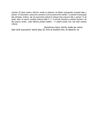 otvorem 25 dává novému řídicímu ventilu tu vlastnost, že během postupného vzrůstání tlaku v
potrubí 13 nevzrůstá v pracovním prostoru 6 ani do pracovního kanálu 7 a potrubí 8 nevstupuje
tlak přírůstku úměrný, ale do pracovního potrubí 8 vstoupí plný pracovní tlak z potrubí 13 až
tehdy, když se rázem uzavřelo únikové sedlo 3, 11. K tomuto rázovému uzavření dochází v té
fázi posuvu ventilu , když štěrbina průtoku sedlem , 11 seškrtí průtok více, než stačí zadržet
únikový
Samočinnou funkci řídicího ventilu lze ovlivnit
také ručně posouváním tlačné tyčky 22, čímž se dosáhne toho, že stlačením se
 