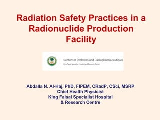 Radiation Safety Practices in a
Radionuclide Production
Facility
Abdalla N. Al-Haj, PhD, FIPEM, CRadP, CSci, MSRP
Chief Health Physicist
King Faisal Specialist Hospital
& Research Centre
 