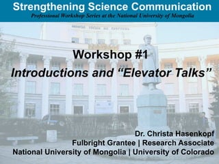 Strengthening Science Communication
     Professional Workshop Series at the National University of Mongolia




                      Workshop #1
Introductions and “Elevator Talks”



                                  Dr. Christa Hasenkopf
                Fulbright Grantee | Research Associate
National University of Mongolia | University of Colorado
 