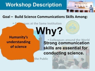 Workshop Description

Goal – Build Science Communications Skills Among:
      Colleagues at the Same Institution



   Humanity’s
                      Why?
                                Colleagues around the World
  understanding             Strong communication
    of science              skills are essential for
                            conducting science.
      Scientists and the Public
 