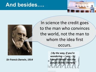 And besides….


                            In science the credit goes
                           to the man who convinces
                           the world, not the man to
                               whom the idea first
                                     occurs.
                                 ( By the way, if you’re
                                wondering – I was - Sir
Sir Francis Darwin, 1914        Francis Darwin was the
                                son of Charles Darwin)
 