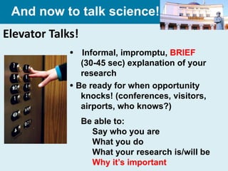 And now to talk science!
Elevator Talks!
              Informal, impromptu, BRIEF
                (30-45 sec) explanation of your
                research
              Be ready for when opportunity
                knocks! (conferences, visitors,
                airports, who knows?)
                  Be able to:
                    Say who you are
                    What you do
                    What your research is/will be
                    Why it’s important
 