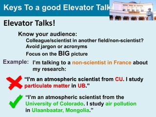 Keys To a good Elevator Talk

Elevator Talks!
     Know your audience:
        Colleague/scientist in another field/non-scientist?
        Avoid jargon or acronyms
        Focus on the BIG picture
Example: I’m talking to a non-scientist in France about
           my research:
        “I’m an atmospheric scientist from CU. I study
        particulate matter in UB.”

        “I’m an atmospheric scientist from the
        University of Colorado. I study air pollution
        in Ulaanbaatar, Mongolia.”
 