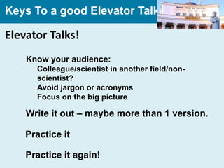Keys To a good Elevator Talk

Elevator Talks!
    Know your audience:
      Colleague/scientist in another field/non-
      scientist?
      Avoid jargon or acronyms
      Focus on the big picture

    Write it out – maybe more than 1 version.

    Practice it

    Practice it again!
 