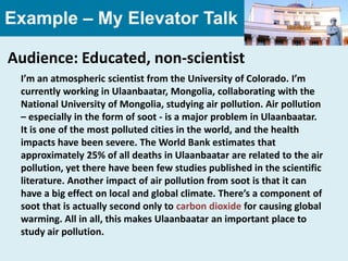 Example – My Elevator Talk

Audience: Educated, non-scientist
 I’m an atmospheric scientist from the University of Colorado. I’m
 currently working in Ulaanbaatar, Mongolia, collaborating with the
 National University of Mongolia, studying air pollution. Air pollution
 – especially in the form of soot - is a major problem in Ulaanbaatar.
 It is one of the most polluted cities in the world, and the health
 impacts have been severe. The World Bank estimates that
 approximately 25% of all deaths in Ulaanbaatar are related to the air
 pollution, yet there have been few studies published in the scientific
 literature. Another impact of air pollution from soot is that it can
 have a big effect on local and global climate. There’s a component of
 soot that is actually second only to carbon dioxide for causing global
 warming. All in all, this makes Ulaanbaatar an important place to
 study air pollution.
 