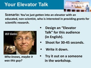 Your Elevator Talk
Scenario: You’ve just gotten into an elevator with an
educated, non-scientist, who is interested in providing grants for
scientific research.
                            Design an “Elevator
Bill Gates                   Talk” for this audience
                             (in English).
                            Shoot for 30-45 seconds.
                            Write it down.
Who knows, maybe it         Try it out on a someone
was this guy?                in the workshop.
 