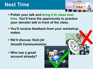 Next Time
  Polish your talk and bring it to class next
   time. You’ll have the opportunity to practice
   your elevator talk in front of the class.
  You’ll receive feedback from your workshop-
   mates.

  We’ll discuss Tools for
  Smooth Communication

  Who has a gmail
   account already?
 