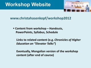 Workshop Website

 www.christahasenkopf/workshop2012

   Content from workshop – Handouts,
    PowerPoints, Syllabus, Schedule

    Links to related content (e.g. Chronicles of Higher
    Education on “Elevator Talks”)

    Eventually, Mongolian version of the workshop
    content (after end of course)
 