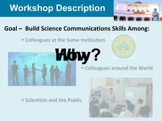 Workshop Description

Goal – Build Science Communications Skills Among:
      Colleagues at the Same Institution


                    How?
                    Why?
                                Colleagues around the World




      Scientists and the Public
 