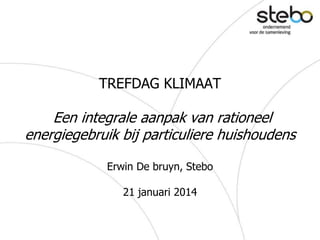 TREFDAG KLIMAAT
Een integrale aanpak van rationeel
energiegebruik bij particuliere huishoudens
Erwin De bruyn, Stebo
21 januari 2014
 