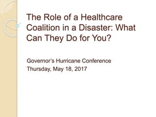 The Role of a Healthcare
Coalition in a Disaster: What
Can They Do for You?
Governor’s Hurricane Conference
Thursday, May 18, 2017
 