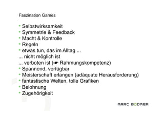 Faszination Games

•  Selbstwirksamkeit
•  Symmetrie & Feedback
•  Macht & Kontrolle
•  Regeln
•  etwas tun, das im Alltag ...
... nicht möglich ist
... verboten ist (☛ Rahmungskompetenz)
•  Spannend, verfügbar
•  Meisterschaft erlangen (adäquate Herausforderung)
•  fantastische Welten, tolle Grafiken
       Eine Einführung in  
•  Belohnung Welt der Videospiele
       die interaktive
•  Zugehörigkeit
 