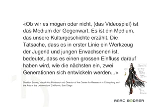 «Ob wir es mögen oder nicht, (das Videospiel) ist
das Medium der Gegenwart. Es ist ein Medium,
das unsere Kulturgeschichte erzählt. Die
Tatsache, dass es in erster Linie ein Werkzeug
der Jugend und jungen Erwachsenen ist,
bedeutet, dass es einen grossen Einfluss darauf
haben wird, wie die nächsten ein, zwei
Generationen sich entwickeln werden...»
Sheldon Brown, Visual Arts Professor und Director of the Center for Research in Computing and  
the Arts at the University of California, San Diego
 