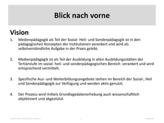 3. Nationales Fachforum Jugendmedienschutz – Workshop 10 7. September 201515
Blick nach vorne
Vision
1. Medienpädagogik als Teil der Sozial- Heil- und Sonderpädagogik ist in den
pädagogischen Konzepten der Institutionen verankert und wird als
selbstverständliche Aufgabe in der Praxis gelebt.
2. Medienpädagogik ist als Teil der Ausbildung in allen Ausbildungsstätten der
Tertiärstufe im sozial- heil- und sonderpädagogischen Bereich verankert und wird
entsprechend vermittelt.
3. Spezifische Aus- und Weiterbildungsangebote stehen im Bereich der Sozial-, Heil
und Sonderpädagogik zur Verfügung und werden aktiv genutzt.
4. Der Prozess wird mittels Grundlagedatenerhebung auch wissenschaftlich
objektiviert und abgestützt.
 