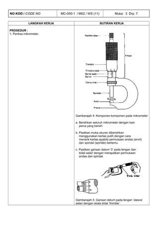 NO KOD / CODE NO MC-050-1 / M02 / WS (11) Muka: 3 Drp: 7
LANGKAH KERJA BUTIRAN KERJA
PROSEDUR :
1. Periksa mikrometer.
Gambarajah 4: Komponen-komponen pada mikrometer
a. Bersihkan seluruh mikrometer dengan kain
perca yang bersih.
b. Pastikan muka ukuran dibersihkan
menggunakan kertas putih dengan cara
menarik kertas apabila permukaan andas (anvil)
dan spindal (spindle) bertemu.
c. Pastikan garisan datum ’0’ pada lengan dan
bidal selari dengan merapatkan permukaan
andas dan spindal.
Gambarajah 5: Garisan datum pada lengan ‘sleeve’
selari dengan skala bidal ‘thimble’.
 