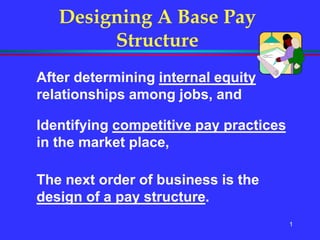 1
Designing A Base Pay
Structure
After determining internal equity
relationships among jobs, and
Identifying competitive pay practices
in the market place,
The next order of business is the
design of a pay structure.
 