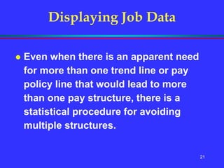 21
 Even when there is an apparent need
for more than one trend line or pay
policy line that would lead to more
than one pay structure, there is a
statistical procedure for avoiding
multiple structures.
Displaying Job Data
 