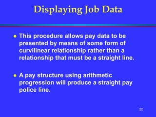 22
Displaying Job Data
 This procedure allows pay data to be
presented by means of some form of
curvilinear relationship rather than a
relationship that must be a straight line.
 A pay structure using arithmetic
progression will produce a straight pay
police line.
 