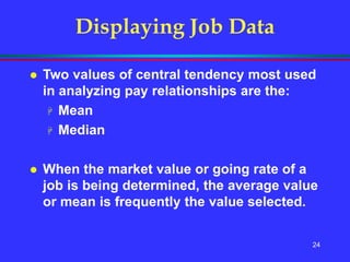 24
Displaying Job Data
 Two values of central tendency most used
in analyzing pay relationships are the:
 Mean
 Median
 When the market value or going rate of a
job is being determined, the average value
or mean is frequently the value selected.
 