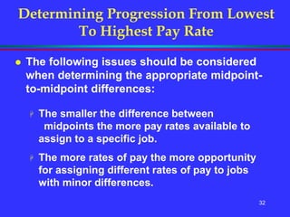 32
Determining Progression From Lowest
To Highest Pay Rate
 The following issues should be considered
when determining the appropriate midpoint-
to-midpoint differences:
 The smaller the difference between
midpoints the more pay rates available to
assign to a specific job.
 The more rates of pay the more opportunity
for assigning different rates of pay to jobs
with minor differences.
 