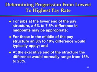 34
Determining Progression From Lowest
To Highest Pay Rate
 For jobs at the lower end of the pay
structure, a 6% to 7.5% difference in
midpoints may be appropriate;
 For those in the middle of the pay
structure an 8% to 10% difference would
typically apply; and
 At the executive end of the structure the
difference would normally range from 15%
to 25%.
 