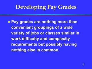 35
Developing Pay Grades
 Pay grades are nothing more than
convenient groupings of a wide
variety of jobs or classes similar in
work difficulty and complexity
requirements but possibly having
nothing else in common.
 