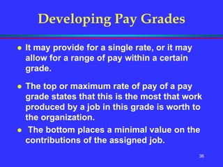 36
Developing Pay Grades
 It may provide for a single rate, or it may
allow for a range of pay within a certain
grade.
 The top or maximum rate of pay of a pay
grade states that this is the most that work
produced by a job in this grade is worth to
the organization.
 The bottom places a minimal value on the
contributions of the assigned job.
 