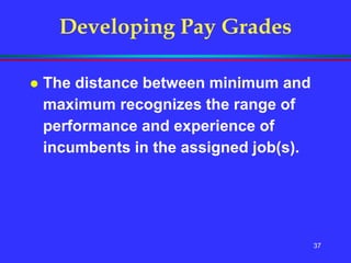 37
Developing Pay Grades
 The distance between minimum and
maximum recognizes the range of
performance and experience of
incumbents in the assigned job(s).
 