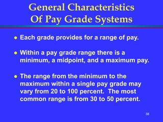 38
General Characteristics
Of Pay Grade Systems
 Each grade provides for a range of pay.
 Within a pay grade range there is a
minimum, a midpoint, and a maximum pay.
 The range from the minimum to the
maximum within a single pay grade may
vary from 20 to 100 percent. The most
common range is from 30 to 50 percent.
 