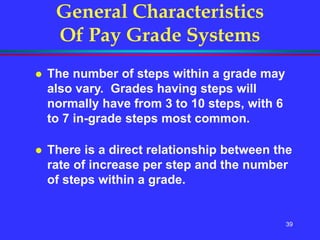 39
General Characteristics
Of Pay Grade Systems
 The number of steps within a grade may
also vary. Grades having steps will
normally have from 3 to 10 steps, with 6
to 7 in-grade steps most common.
 There is a direct relationship between the
rate of increase per step and the number
of steps within a grade.
 