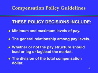 4
Compensation Policy Guidelines
THESE POLICY DECISIONS INCLUDE:
 Minimum and maximum levels of pay.
 The general relationship among pay levels.
 Whether or not the pay structure should
lead or lag or laglead the market.
 The division of the total compensation
dollar.
 