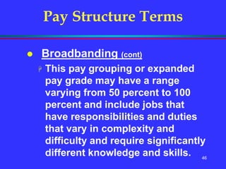 46
Pay Structure Terms
 Broadbanding (cont)
 This pay grouping or expanded
pay grade may have a range
varying from 50 percent to 100
percent and include jobs that
have responsibilities and duties
that vary in complexity and
difficulty and require significantly
different knowledge and skills.
 