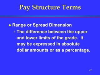 47
Pay Structure Terms
 Range or Spread Dimension
 The difference between the upper
and lower limits of the grade. It
may be expressed in absolute
dollar amounts or as a percentage.
 