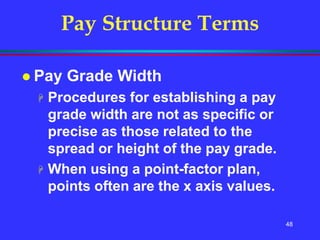 48
Pay Structure Terms
 Pay Grade Width
 Procedures for establishing a pay
grade width are not as specific or
precise as those related to the
spread or height of the pay grade.
 When using a point-factor plan,
points often are the x axis values.
 