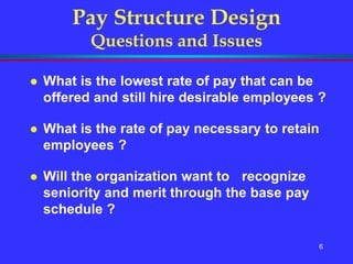 6
Pay Structure Design
Questions and Issues
 What is the lowest rate of pay that can be
offered and still hire desirable employees ?
 What is the rate of pay necessary to retain
employees ?
 Will the organization want to recognize
seniority and merit through the base pay
schedule ?
 