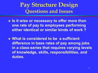 7
Pay Structure Design
Questions and Issues
 Is it wise or necessary to offer more than
one rate of pay to employees performing
either identical or similar kinds of work ?
 What is considered to be a sufficient
difference in base rates of pay among jobs
in a class-series that requires varying levels
of knowledge, skills, responsibilities, and
duties.
 