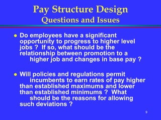 9
Pay Structure Design
Questions and Issues
 Do employees have a significant
opportunity to progress to higher level
jobs ? If so, what should be the
relationship between promotion to a
higher job and changes in base pay ?
 Will policies and regulations permit
incumbents to earn rates of pay higher
than established maximums and lower
than established minimums ? What
should be the reasons for allowing
such deviations ?
 