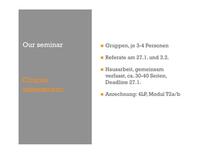 Our seminar       Gruppen, je 3-4 Personen

                  Referate am 27.1. und 3.2.

                  Hausarbeit, gemeinsam
                   verfasst, ca. 30-40 Seiten,
Course             Deadline 27.1.
assessment:
                  Anrechnung: 4LP, Modul T2a/b
 