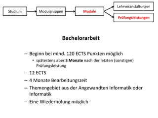LehrveranstaltungenStudiumModulgruppenModulePrüfungsleistungenBachelorarbeitBeginn bei mind. 120 ECTS Punkten möglichspätestens aber 3 Monate nach der letzten (sonstigen) Prüfungsleistung12 ECTS4 Monate BearbeitungszeitThemengebiet aus der Angewandten Informatik oder InformatikEine Wiederholung möglich