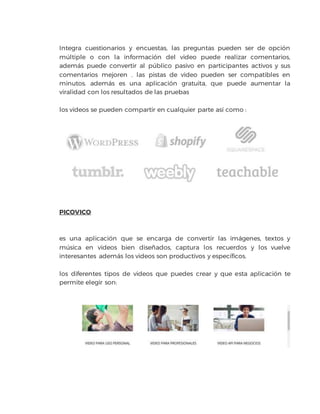 Integra cuestionarios y encuestas, las preguntas pueden ser de opción
múltiple o con la información del video puede realizar comentarios,
además puede convertir al público pasivo en participantes activos y sus
comentarios mejoren . las pistas de video pueden ser compatibles en
minutos. además es una aplicación gratuita, que puede aumentar la
viralidad con los resultados de las pruebas
los videos se pueden compartir en cualquier parte así como :
PICOVICO
es una aplicación que se encarga de convertir las imágenes, textos y
música en videos bien diseñados, captura los recuerdos y los vuelve
interesantes además los videos son productivos y específicos.
los diferentes tipos de videos que puedes crear y que esta aplicación te
permite elegir son:
 