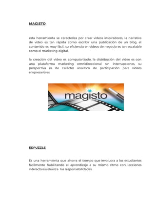 MAGISTO
esta herramienta se caracteriza por crear videos inspiradores, la narrativa
de video es tan rápida como escribir una publicación de un blog, el
contenido es muy fácil, su eficiencia en videos de negocio es tan escalable
como el marketing digital.
la creación del video es computarizado, la distribución del video es con
una plataforma marketing omnidireccional sin interrupciones, su
perspectiva es de carácter analitico de participación para videos
empresariales.
EDPUZZLE
Es una herramienta que ahorra el tiempo que involucra a los estudiantes
fácilmente habilitando el aprendizaje a su mismo ritmo con lecciones
interactivas,refuerza las responsabilidades
 